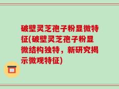 破壁灵芝孢子粉显微特征(破壁灵芝孢子粉显微结构独特，新研究揭示微观特征)