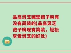 品高灵芝破壁孢子粉有没有简装的(品高灵芝孢子粉现有简装，轻松享受灵芝的好处)