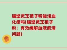 破壁灵芝孢子粉能话血化瘀吗(破壁灵芝孢子粉：有效缓解血液瘀滞问题)