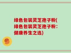 绿色包装灵芝孢子粉(绿色包装灵芝孢子粉：健康养生之选)