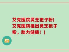 艾克医院灵芝孢子粉(艾克医院推出灵芝孢子粉，助力健康！)