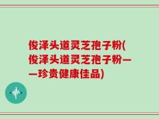 俊泽头道灵芝孢子粉(俊泽头道灵芝孢子粉——珍贵健康佳品)