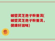 破壁灵芝孢子粉普洱(破壁灵芝孢子粉普洱，健康好滋味)