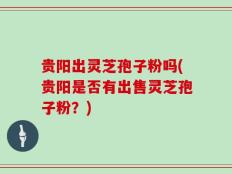 贵阳出灵芝孢子粉吗(贵阳是否有出售灵芝孢子粉？)