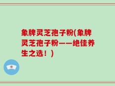 象牌灵芝孢子粉(象牌灵芝孢子粉——绝佳养生之选！)