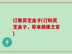 订做灵芝盒子(订购灵芝盒子，带来健康之宝)