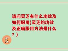 请问灵芝有什么功效及如何服用(灵芝的功效及正确服用方法是什么？)
