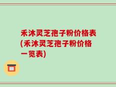 禾沐灵芝孢子粉价格表(禾沐灵芝孢子粉价格一览表)