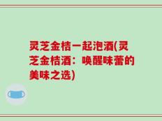 灵芝金桔一起泡酒(灵芝金桔酒：唤醒味蕾的美味之选)