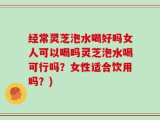 经常灵芝泡水喝好吗女人可以喝吗灵芝泡水喝可行吗？女性适合饮用吗？)