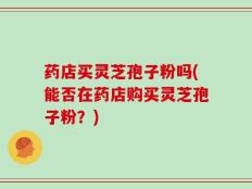 药店买灵芝孢子粉吗(能否在药店购买灵芝孢子粉？)