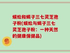 蜈蚣和蝎子三七灵芝孢子粉(蜈蚣与蝎子三七灵芝孢子粉：一种天然的健康保健品)