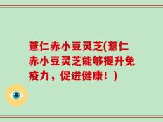 薏仁赤小豆灵芝(薏仁赤小豆灵芝能够提升免疫力，促进健康！)