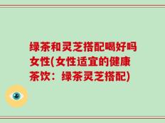 绿茶和灵芝搭配喝好吗女性(女性适宜的健康茶饮：绿茶灵芝搭配)