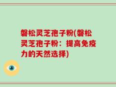 磐松灵芝孢子粉(磐松灵芝孢子粉：提高免疫力的天然选择)