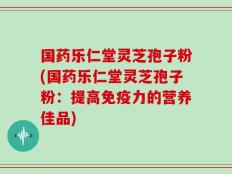 国药乐仁堂灵芝孢子粉(国药乐仁堂灵芝孢子粉：提高免疫力的营养佳品)
