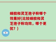 蜂胶和灵芝孢子粉哪个效果好(比较蜂胶和灵芝孢子粉功效，哪个更优？)