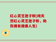 红心灵芝孢子粉(纯天然红心灵芝孢子粉，助你拥有健康人生)