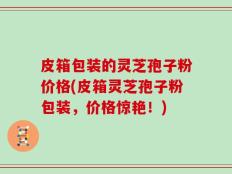 皮箱包装的灵芝孢子粉价格(皮箱灵芝孢子粉包装，价格惊艳！)