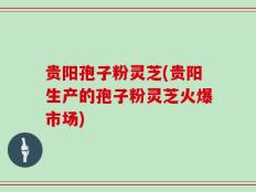 贵阳孢子粉灵芝(贵阳生产的孢子粉灵芝火爆市场)