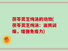 茯苓灵芝炖汤的功效(茯苓灵芝炖汤：滋阴润燥，增强免疫力)
