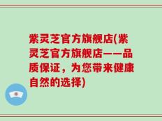 紫灵芝官方旗舰店(紫灵芝官方旗舰店——品质保证，为您带来健康自然的选择)
