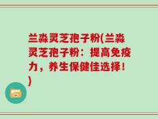 兰淼灵芝孢子粉(兰淼灵芝孢子粉：提高免疫力，养生保健佳选择！)