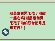 褪黑素和灵芝孢子油能一起吃吗(褪黑素和灵芝孢子油的联合使用是否可行？)