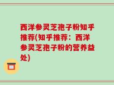 西洋参灵芝孢子粉知乎推荐(知乎推荐：西洋参灵芝孢子粉的营养益处)