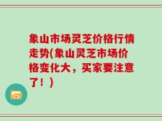 象山市场灵芝价格行情走势(象山灵芝市场价格变化大，买家要注意了！)