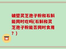 破壁灵芝孢子粉和石斛能同时吃吗(石斛和灵芝孢子粉能否同时食用？)