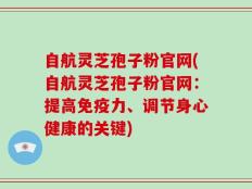 自航灵芝孢子粉官网(自航灵芝孢子粉官网：提高免疫力、调节身心健康的关键)