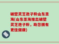 破壁灵芝孢子粉山东圣海(山东圣海推出破壁灵芝孢子粉，助您拥有更佳健康)