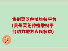 贵州灵芝种植维权平台(贵州灵芝种植维权平台助力地方农民权益)