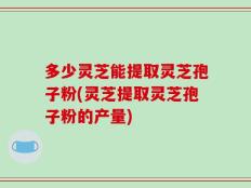 多少灵芝能提取灵芝孢子粉(灵芝提取灵芝孢子粉的产量)
