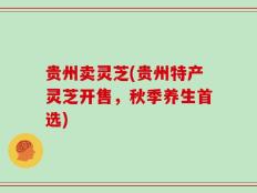 贵州卖灵芝(贵州特产灵芝开售，秋季养生首选)
