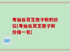 寿仙谷灵芝孢子粉的价位(寿仙谷灵芝孢子粉价格一览)
