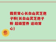 裁剪背心长白山灵芝孢子粉(长白山灵芝孢子粉 超级营养 运动背心)