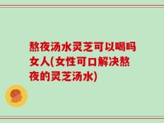 熬夜汤水灵芝可以喝吗女人(女性可口解决熬夜的灵芝汤水)
