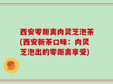 西安零距离肉灵芝泡茶(西安新茶口味：肉灵芝泡出的零距离享受)
