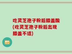 吃灵芝孢子粉后膝盖酸(吃灵芝孢子粉后出现膝盖不适)