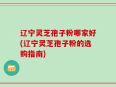 辽宁灵芝孢子粉哪家好(辽宁灵芝孢子粉的选购指南)