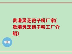 贵港灵芝孢子粉厂家(贵港灵芝孢子粉工厂介绍)