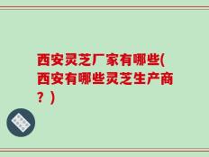 西安灵芝厂家有哪些(西安有哪些灵芝生产商？)
