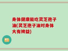 身体健康能吃灵芝孢子油(灵芝孢子油对身体大有裨益)