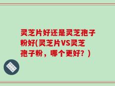灵芝片好还是灵芝孢子粉好(灵芝片VS灵芝孢子粉，哪个更好？)