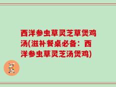 西洋参虫草灵芝草煲鸡汤(滋补餐桌必备：西洋参虫草灵芝汤煲鸡)