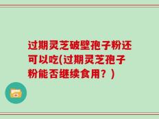过期灵芝破壁孢子粉还可以吃(过期灵芝孢子粉能否继续食用？)