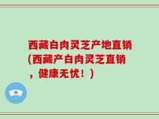 西藏白肉灵芝产地直销(西藏产白肉灵芝直销，健康无忧！)