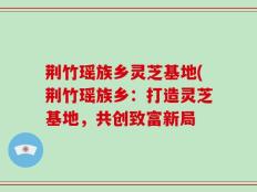 荆竹瑶族乡灵芝基地(荆竹瑶族乡：打造灵芝基地，共创致富新局